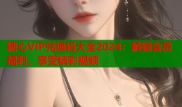 糖心VIP兑换码大全2024：解锁会员福利，享受精彩视频
