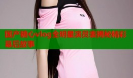 国产糖心vlog全明星演员表揭秘精彩幕后故事