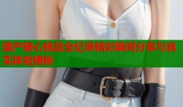 国产糖心挑战全纪录精彩瞬间分享与真实体验揭秘