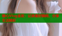 糖心Vlog金发：记录美好瞬间，分享生活精彩