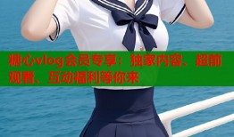 糖心vlog会员专享：独家内容、超前观看、互动福利等你来