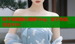 饼干姐姐糖心最新Vlog：卸下伪装，尽在91FC