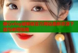 糖心vlog破解版官方网站最新资源下载与使用指南