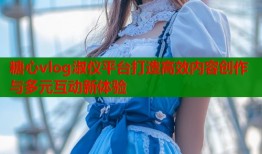 糖心vlog淑仪平台打造高效内容创作与多元互动新体验