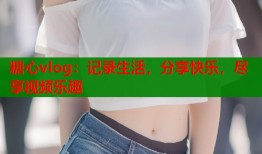 糖心vlog：记录生活，分享快乐，尽享视频乐趣