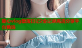 糖心vlog堕落日记2全记录高清分享平台首选