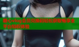 糖心vlog会员兑换码轻松获取畅享全平台特权体验
