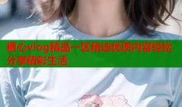 糖心vlog精品一区精选优质内容轻松分享精彩生活