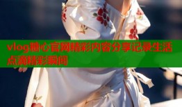 vlog糖心官网精彩内容分享记录生活点滴精彩瞬间