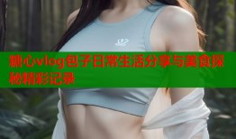 糖心vlog包子日常生活分享与美食探秘精彩记录