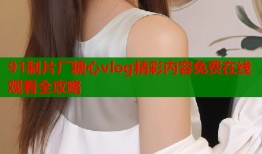 91制片厂糖心vlog精彩内容免费在线观看全攻略