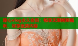 糖心vlog永久会员：畅享无限视频福利，尽享优质内容