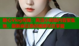 糖心Vlog传媒：高清小姐姐内容聚集地，最新麻豆原创视频尽在掌握