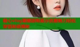 糖心vlog娜娜旗袍展示优雅魅力轻松穿搭秘籍揭秘