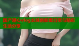 国产糖心vlog幺妹的甜蜜日常与精彩生活分享