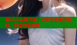 糖心vlog柚子满：记录生活美好瞬间，分享创意视频