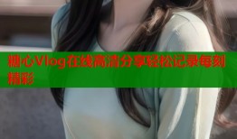糖心Vlog在线高清分享轻松记录每刻精彩