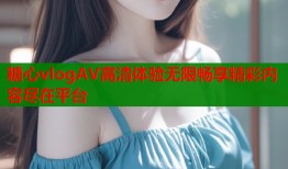 糖心vlogAV高清体验无限畅享精彩内容尽在平台