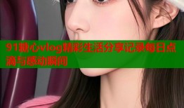 91糖心vlog精彩生活分享记录每日点滴与感动瞬间
