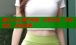 糖心vlog 国产传媒：记录生活，分享精彩，传递温暖
