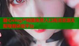 糖心vlog产精国免费入口高清资源无限观看体验平台