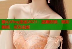 糖心Vlog圣诞2021：温暖时刻，精彩瞬间，尽在此刻