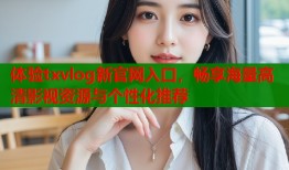 体验txvlog新官网入口，畅享海量高清影视资源与个性化推荐