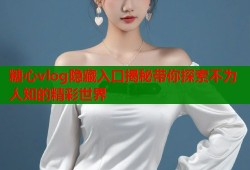 糖心vlog隐藏入口揭秘带你探索不为人知的精彩世界