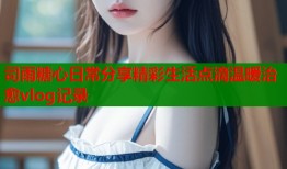 司雨糖心日常分享精彩生活点滴温暖治愈vlog记录