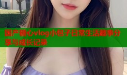 国产糖心vlog小包子日常生活趣事分享与成长记录