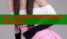 糖心vlog举报事件全解析真相揭秘与后续影响探讨