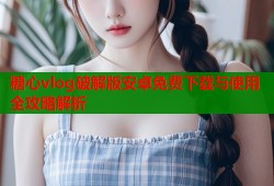 糖心vlog破解版安卓免费下载与使用全攻略解析
