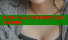 国产糖心vlog女演员的日常生活与成长故事揭秘