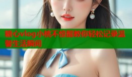 糖心vlog小桃不惊醒教你轻松记录温馨生活瞬间