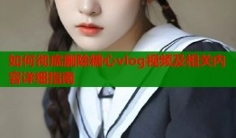 如何彻底删除糖心vlog视频及相关内容详细指南