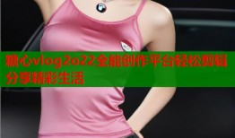 糖心vlog2o22全能创作平台轻松剪辑分享精彩生活