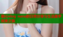 糖心vlog nana的日常分享与生活美学探索之旅