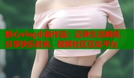 糖心vlog小新作品：记录生活瞬间，分享快乐时光，视频社区互动平台