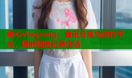 糖心vlogsong：音乐分享与创作平台，随时随地记录生活