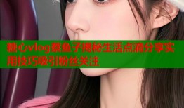 糖心vlog蔡鱼子揭秘生活点滴分享实用技巧吸引粉丝关注