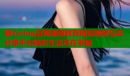 糖心vlog官网湖南教育网短视频互动分享平台精彩生活尽在掌握
