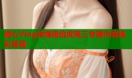 糖心Vlog传媒唐伯虎高三专属内容精彩呈现