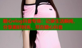 糖心vlog抖音专场：记录生活瞬间，分享美好时光，尽在糖心抖音