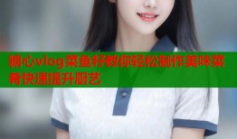 糖心vlog菜鱼籽教你轻松制作美味菜肴快速提升厨艺