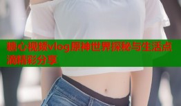 糖心视频vlog原神世界探秘与生活点滴精彩分享