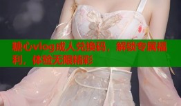 糖心vlog成人兑换码，解锁专属福利，体验无限精彩