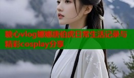 糖心vlog娜娜唐伯虎日常生活记录与精彩cosplay分享