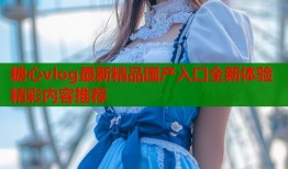 糖心vlog最新精品国产入口全新体验精彩内容推荐