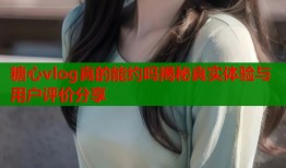 糖心vlog真的能约吗揭秘真实体验与用户评价分享