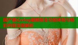 国产糖心vlog破解版全功能体验与精彩内容深度解析